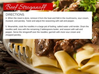 Beef Stroganoff 
DIRECTIONS 
4. When the meat is done, remove it from the heat and fold in the mushrooms, sour cream, 
mustard, and parsley. Taste and adjust the seasoning with salt and pepper. 
5. Meanwhile, cook the noodles in a large pot of boiling, salted water until tender. Drain the 
noodles well, toss with the remaining 2 tablespoons butter, and season with salt and 
pepper. Serve the stroganoff over the noodles; garnish with more sour cream and 
chopped parsley. 
CHISHOLM TRAIL GRASS-FED BEEF 
 