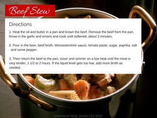 Beef Stew 
Directions 
1. Heat the oil and butter in a pan and brown the beef. Remove the beef from the pan, 
throw in the garlic and onions and cook until softened, about 3 minutes. 
2. Pour in the beer, beef broth, Worcestershire sauce, tomato paste, sugar, paprika, salt 
and some pepper. 
3. Then return the beef to the pan, cover and simmer on a low heat until the meat is 
very tender, 1 1/2 to 2 hours. If the liquid level gets too low, add more broth as 
needed. 
CHISHOLM TRAIL GRASS-FED BEEF 
 