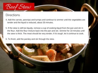 Beef Stew 
Directions 
4. Add the carrots, parsnips and turnips and continue to simmer until the vegetables are 
tender and the liquid is reduced, about 30 minutes. 
5. If the stew is still too liquidy, remove a cup of cooking liquid from the pan and stir in 
the flour. Add the flour mixture back into the pan and stir. Simmer for 10 minutes until 
the stew is thick. The meat should be very tender; if it's tough, let it continue to cook. 
6. To finish, add the parsley and stir through the stew. 
CHISHOLM TRAIL GRASS-FED BEEF 
 