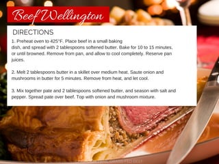 Beef Wellington 
DIRECTIONS 
1. Preheat oven to 425°F. Place beef in a small baking 
dish, and spread with 2 tablespoons softened butter. Bake for 10 to 15 minutes, 
or until browned. Remove from pan, and allow to cool completely. Reserve pan 
juices. 
2. Melt 2 tablespoons butter in a skillet over medium heat. Saute onion and 
mushrooms in butter for 5 minutes. Remove from heat, and let cool. 
3. Mix together pate and 2 tablespoons softened butter, and season with salt and 
pepper. Spread pate over beef. Top with onion and mushroom mixture. 
CHISHOLM TRAIL GRASS-FED BEEF 
 