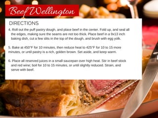 Beef Wellington 
DIRECTIONS 
4. Roll out the puff pastry dough, and place beef in the center. Fold up, and seal all 
the edges, making sure the seams are not too thick. Place beef in a 9x13 inch 
baking dish, cut a few slits in the top of the dough, and brush with egg yolk. 
5. Bake at 450°F for 10 minutes, then reduce heat to 425°F for 10 to 15 more 
minutes, or until pastry is a rich, golden brown. Set aside, and keep warm. 
6. Place all reserved juices in a small saucepan over high heat. Stir in beef stock 
and red wine; boil for 10 to 15 minutes, or until slightly reduced. Strain, and 
serve with beef. 
CHISHOLM TRAIL GRASS-FED BEEF 
 