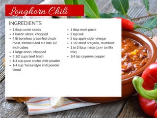 Longhorn Chili 
1 tbsp cumin seeds 
4 bacon slices. chopped 
4 lb boneless grass-fed chuck 
roast, trimmed and cut into 1/2 
inch cubes 
1 large onion, chopped 
3 1/2 cups beef broth 
1/4 cup pure ancho chile powder 
1/4 cup Texas-style chili powder 
blend 
1 tbsp mole paste 
2 tsp salt 
2 tsp apple cider vinegar 
1 1/2 dried oregano, crumbled 
1 to 2 tbsp masa (corn tortilla 
mix) 
1/4 tsp cayenne pepper 
INGREDIENTS 
CHISHOLM TRAIL GRASS-FED BEEF 
 