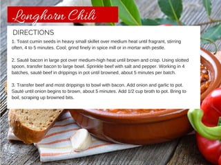 Longhorn Chili 
DIRECTIONS 
1. Toast cumin seeds in heavy small skillet over medium heat until fragrant, stirring 
often, 4 to 5 minutes. Cool; grind finely in spice mill or in mortar with pestle. 
2. Sauté bacon in large pot over medium-high heat until brown and crisp. Using slotted 
spoon, transfer bacon to large bowl. Sprinkle beef with salt and pepper. Working in 4 
batches, sauté beef in drippings in pot until browned, about 5 minutes per batch. 
3. Transfer beef and most drippings to bowl with bacon. Add onion and garlic to pot. 
Sauté until onion begins to brown, about 5 minutes. Add 1/2 cup broth to pot. Bring to 
boil, scraping up browned bits. 
CHISHOLM TRAIL GRASS-FED BEEF 
 