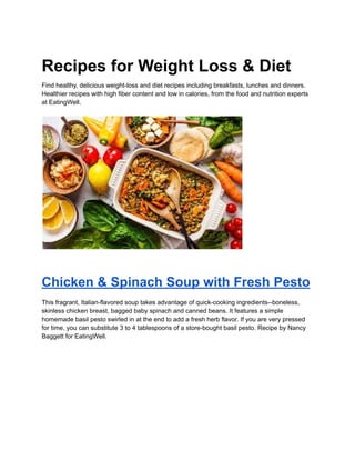 Recipes for Weight Loss & Diet
Find healthy, delicious weight-loss and diet recipes including breakfasts, lunches and dinners.
Healthier recipes with high fiber content and low in calories, from the food and nutrition experts
at EatingWell.
Chicken & Spinach Soup with Fresh Pesto
This fragrant, Italian-flavored soup takes advantage of quick-cooking ingredients--boneless,
skinless chicken breast, bagged baby spinach and canned beans. It features a simple
homemade basil pesto swirled in at the end to add a fresh herb flavor. If you are very pressed
for time, you can substitute 3 to 4 tablespoons of a store-bought basil pesto. Recipe by Nancy
Baggett for EatingWell.
 