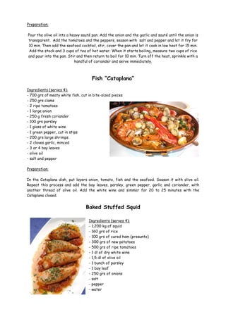 Preparation:

Pour the olive oil into a heavy sauté pan. Add the onion and the garlic and sauté until the onion is
transparent. Add the tomatoes and the peppers, season with salt and pepper and let it fry for
10 min. Then add the seafood cocktail, stir, cover the pan and let it cook in low heat for 15 min.
 Add the stock and 3 cups of tea of hot water. When it starts boiling, measure two cups of rice
and pour into the pan. Stir and then return to boil for 10 min. Turn off the heat, sprinkle with a
                            handful of coriander and serve immediately.



                                     Fish “Cataplana”

Ingredients (serves 4):
- 700 grs of meaty white fish, cut in bite-sized pieces
- 250 grs clams
- 2 ripe tomatoes
- 1 large onion
- 250 g fresh coriander
- 100 grs parsley
- 1 glass of white wine
- 1 green pepper, cut in stips
- 200 grs large shrimps
- 2 cloves garlic, minced
- 3 or 4 bay leaves
- olive oil
- salt and pepper

Preparation:

In the Cataplana dish, put layers onion, tomato, fish and the seafood. Season it with olive oil.
Repeat this process and add the bay leaves, parsley, green pepper, garlic and coriander, with
another thread of olive oil. Add the white wine and simmer for 20 to 25 minutes with the
Cataplana closed.


                                  Baked Stuffed Squid

                                   Ingredients (serves 4):
                                   - 1,200 kg of squid
                                   - 160 grs of rice
                                   - 100 grs of cured ham (presunto)
                                   - 300 grs of new potatoes
                                   - 500 grs of ripe tomatoes
                                   - 1 dl of dry white wine
                                   - 1,5 dl of olive oil
                                   - 1 bunch of parsley
                                   - 1 bay leaf
                                   - 250 grs of onions
                                   - salt
                                   - pepper
                                   - water
 