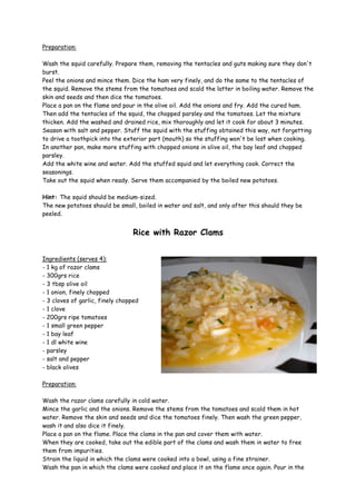 Preparation:

Wash the squid carefully. Prepare them, removing the tentacles and guts making sure they don't
burst.
Peel the onions and mince them. Dice the ham very finely, and do the same to the tentacles of
the squid. Remove the stems from the tomatoes and scald the latter in boiling water. Remove the
skin and seeds and then dice the tomatoes.
Place a pan on the flame and pour in the olive oil. Add the onions and fry. Add the cured ham.
Then add the tentacles of the squid, the chopped parsley and the tomatoes. Let the mixture
thicken. Add the washed and drained rice, mix thoroughly and let it cook for about 3 minutes.
Season with salt and pepper. Stuff the squid with the stuffing obtained this way, not forgetting
to drive a toothpick into the exterior part (mouth) so the stuffing won't be lost when cooking.
In another pan, make more stuffing with chopped onions in olive oil, the bay leaf and chopped
parsley.
Add the white wine and water. Add the stuffed squid and let everything cook. Correct the
seasonings.
Take out the squid when ready. Serve them accompanied by the boiled new potatoes.

Hint: The squid should be medium-sized.
The new potatoes should be small, boiled in water and salt, and only after this should they be
peeled.


                                  Rice with Razor Clams


Ingredients (serves 4):
- 1 kg of razor clams
- 300grs rice
- 3 tbsp olive oil
- 1 onion, finely chopped
- 3 cloves of garlic, finely chopped
- 1 clove
- 200grs ripe tomatoes
- 1 small green pepper
- 1 bay leaf
- 1 dl white wine
- parsley
- salt and pepper
- black olives

Preparation:

Wash the razor clams carefully in cold water.
Mince the garlic and the onions. Remove the stems from the tomatoes and scald them in hot
water. Remove the skin and seeds and dice the tomatoes finely. Then wash the green pepper,
wash it and also dice it finely.
Place a pan on the flame. Place the clams in the pan and cover them with water.
When they are cooked, take out the edible part of the clams and wash them in water to free
them from impurities.
Strain the liquid in which the clams were cooked into a bowl, using a fine strainer.
Wash the pan in which the clams were cooked and place it on the flame once again. Pour in the
 