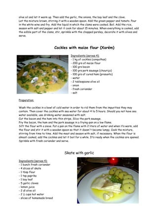 olive oil and let it warm up. Then add the garlic, the onions, the bay leaf and the clove.
Let the mixture brown, stirring it with a wooden spoon. Add the green pepper and tomato. Pour
in the white wine and fry. Add the liquid in which the clams were cooked. Boil. Add the rice,
season with salt and pepper and let it cook for about 15 minutes. When everything is cooked, add
the edible part of the clams, stir, sprinkle with the chopped parsley, decorate it with olives and
serve.



                             Cockles with maize flour (Xarém)

                                          Ingredients (serves 4):
                                          - 1 kg of cockles (conquilhas)
                                          - 200 grs of maize flour
                                          - 100 grs bacon
                                          - 100 grs pork sausage (chouriço)
                                          - 100 grs of cured ham (presunto)
                                          - water
                                          - 2 tablespoons olive oil
                                          - onion
                                          - fresh coriander
                                          - salt

Preparation:

Wash the cockles in a bowl of cold water in order to rid them from the impurities they may
contain. Then cover the cockles with sea water for about 4 to 5 hours. Should you not have sea
water available, use drinking water seasoned with salt.
Cut the bacon and the ham into thin strips. Slice the pork sausage.
Fry the bacon, the ham and the pork sausage in a frying-pan on a low flame.
Sift the flour with a sieve. Put a pan on the flame with 2 liters of water and when it’s warm, add
the flour and stir it with a wooden spoon so that it doesn't become lumpy. Cook the mixture,
stirring from time to time. Add the meat and season with salt, if necessary. When the flour is
almost cooked, add the cockles and let it boil for a while. It’s ready when the cockles are opened.
Sprinkle with fresh coriander and serve.



                                     Skate with garlic

Ingredients (serves 4):
- 1 bunch fresh coriander
- 4 slices of skate
- 1 tbsp flour
- 1 tsp paprika
- 1 bay leaf
- 5 garlic cloves
- lemon juice
- 2 dl olive oil
- 2 ½ cups hot water
- slices of homemade bread
 