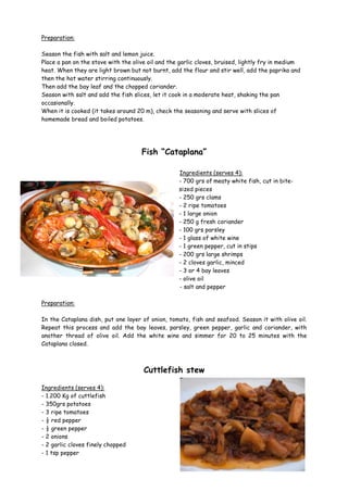 Preparation:

Season the fish with salt and lemon juice.
Place a pan on the stove with the olive oil and the garlic cloves, bruised, lightly fry in medium
heat. When they are light brown but not burnt, add the flour and stir well, add the paprika and
then the hot water stirring continuously.
Then add the bay leaf and the chopped coriander.
Season with salt and add the fish slices, let it cook in a moderate heat, shaking the pan
occasionally.
When it is cooked (it takes around 20 m), check the seasoning and serve with slices of
homemade bread and boiled potatoes.




                                     Fish “Cataplana”

                                                   Ingredients (serves 4):
                                                   - 700 grs of meaty white fish, cut in bite-
                                                   sized pieces
                                                   - 250 grs clams
                                                   - 2 ripe tomatoes
                                                   - 1 large onion
                                                   - 250 g fresh coriander
                                                   - 100 grs parsley
                                                   - 1 glass of white wine
                                                   - 1 green pepper, cut in stips
                                                   - 200 grs large shrimps
                                                   - 2 cloves garlic, minced
                                                   - 3 or 4 bay leaves
                                                   - olive oil
                                                   - salt and pepper

Preparation:

In the Cataplana dish, put one layer of onion, tomato, fish and seafood. Season it with olive oil.
Repeat this process and add the bay leaves, parsley, green pepper, garlic and coriander, with
another thread of olive oil. Add the white wine and simmer for 20 to 25 minutes with the
Cataplana closed.



                                      Cuttlefish stew

Ingredients (serves 4):
- 1.200 Kg of cuttlefish
- 350grs potatoes
- 3 ripe tomatoes
- ½ red pepper
- ½ green pepper
- 2 onions
- 2 garlic cloves finely chopped
- 1 tsp pepper
 