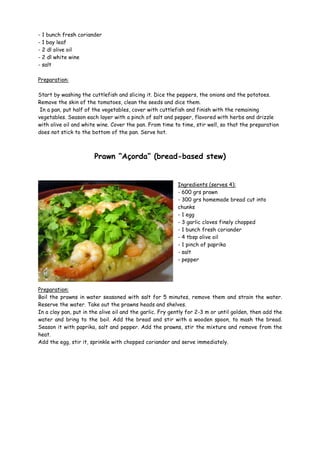 - 1 bunch fresh coriander
- 1 bay leaf
- 2 dl olive oil
- 2 dl white wine
- salt

Preparation:

Start by washing the cuttlefish and slicing it. Dice the peppers, the onions and the potatoes.
Remove the skin of the tomatoes, clean the seeds and dice them.
 In a pan, put half of the vegetables, cover with cuttlefish and finish with the remaining
vegetables. Season each layer with a pinch of salt and pepper, flavored with herbs and drizzle
with olive oil and white wine. Cover the pan. From time to time, stir well, so that the preparation
does not stick to the bottom of the pan. Serve hot.



                       Prawn “Açorda” (bread-based stew)


                                                          Ingredients (serves 4):
                                                          - 600 grs prawn
                                                          - 300 grs homemade bread cut into
                                                          chunks
                                                          - 1 egg
                                                          - 3 garlic cloves finely chopped
                                                          - 1 bunch fresh coriander
                                                          - 4 tbsp olive oil
                                                          - 1 pinch of paprika
                                                          - salt
                                                          - pepper




Preparation:
Boil the prawns in water seasoned with salt for 5 minutes, remove them and strain the water.
Reserve the water. Take out the prawns heads and shelves.
In a clay pan, put in the olive oil and the garlic. Fry gently for 2-3 m or until golden, then add the
water and bring to the boil. Add the bread and stir with a wooden spoon, to mash the bread.
Season it with paprika, salt and pepper. Add the prawns, stir the mixture and remove from the
heat.
Add the egg, stir it, sprinkle with chopped coriander and serve immediately.
 