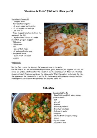 “Massada de Peixe” (Fish with Elbow pasta)


Ingredients (serves 4):
- 1 chopped onion
- 3 cloves chopped garlic
- 1/2 green pepper cut in strips
- 1/2 red pepper cut in strips
- 1,5dl olive oil
- 2 ripe chopped tomatoes (without the
seeds and the skin)
- 1 kg of cleaned fish cut in chunks
(monkfish, grouper, snapper)
- 250g clams
- 250g prawns
- salt
- 1 cube of fish stock
- 1/2 package of onion soup
- 350g elbow pasta
- 1 bunch fresh coriander
- oregano

Preparation:

Boil the fish, remove the skin and the bones and reserve the water.
Put the olive oil in a pan and add the chopped onion, garlic, tomatoes and peppers, stir until the
onions are golden. Add the water, the fish stock and the onion soup. Let it boil for 3 minutes.
Season with salt if necessary and add the elbow pasta. When the pasta is boiled, add the fish,
the prawns and the clams and let it boil for 3 – 4 minutes or until prawns are cooked and the
clams opened. Sprinkle with the coriander and oregano. Serve hot.




                                          Fish Stew

                                                        Ingredients (for 4):
                                                        - 2kg of fish: monkfish, skate, conger,
                                                        bream or other
                                                        - salt
                                                        - olive oil
                                                        - 4 onions
                                                        - 5 medium potatoes
                                                        - 8 medium tomatoes
                                                        - 5 cloves of garlic
                                                        - 1 bay leaf
                                                        - 1 bunch finely chopped parsley
                                                        - pepper
                                                        - 1 green pepper
                                                        - 1 cup white wine
 