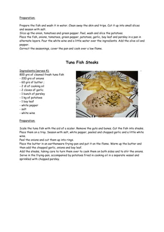 Preparation:

Prepare the fish and wash it in water. Clean away the skin and tripe. Cut it up into small slices
and season with salt.
Slice up the onion, tomatoes and green pepper. Peel, wash and slice the potatoes.
Place the fish, onions, tomatoes, green pepper, potatoes, garlic, bay leaf and parsley in a pan in
alternate layers. Pour the white wine and a little water over the ingredients. Add the olive oil and
pepper.
Correct the seasonings, cover the pan and cook over a low flame.




                                     Tuna Fish Steaks

Ingredients (serves 4):                                                                         -
800 grs of cleaned fresh tuna fish
- 200 grs of onions
- 60 grs of butter ;
- 2 dl of cooking oil
- 2 cloves of garlic
- 1 bunch of parsley
- 1 kg of potatoes
- 1 bay leaf
- white pepper
- salt
- white wine

Preparation:

Scale the tuna fish with the aid of a scaler. Remove the guts and bones. Cut the fish into steaks.
Place them on a tray. Season with salt, white pepper, peeled and chopped garlic and a little white
wine.
Peel the onions and cut them up into rings.
Place the butter in an earthenware frying-pan and put it on the flame. Warm up the butter and
then add the chopped garlic, onions and bay leaf.
Add the steaks, taking care to turn them over to cook them on both sides and to stir the onions.
Serve in the frying-pan, accompanied by potatoes fried in cooking oil in a separate vessel and
sprinkled with chopped parsley.
 