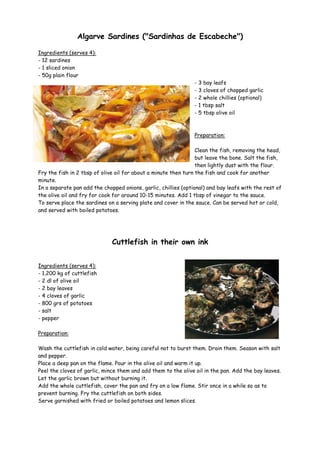 Algarve Sardines ("Sardinhas de Escabeche")

Ingredients (serves 4):
- 12 sardines
- 1 sliced onion
- 50g plain flour
                                                                - 3 bay leafs
                                                                - 3 cloves of chopped garlic
                                                                - 2 whole chillies (optional)
                                                                - 1 tbsp salt
                                                                - 5 tbsp olive oil



                                                                Preparation:

                                                                 Clean the fish, removing the head,
                                                                 but leave the bone. Salt the fish,
                                                                 then lightly dust with the flour.
Fry the fish in 2 tbsp of olive oil for about a minute then turn the fish and cook for another
minute.
In a separate pan add the chopped onions, garlic, chillies (optional) and bay leafs with the rest of
the olive oil and fry for cook for around 10-15 minutes. Add 1 tbsp of vinegar to the sauce.
To serve place the sardines on a serving plate and cover in the sauce. Can be served hot or cold,
and served with boiled potatoes.




                              Cuttlefish in their own ink


Ingredients (serves 4):
- 1,200 kg of cuttlefish
- 2 dl of olive oil
- 2 bay leaves
- 4 cloves of garlic
- 800 grs of potatoes
- salt
- pepper

Preparation:

Wash the cuttlefish in cold water, being careful not to burst them. Drain them. Season with salt
and pepper.
Place a deep pan on the flame. Pour in the olive oil and warm it up.
Peel the cloves of garlic, mince them and add them to the olive oil in the pan. Add the bay leaves.
Let the garlic brown but without burning it.
Add the whole cuttlefish, cover the pan and fry on a low flame. Stir once in a while so as to
prevent burning. Fry the cuttlefish on both sides.
Serve garnished with fried or boiled potatoes and lemon slices.
 