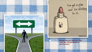 Decide how you want your day
to be like, and persevere to
your decision.
 