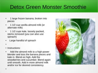 Detox Green Monster Smoothie
●
1 large frozen banana, broken into
pieces
● 1 1/2 cup vanilla almond milk (or
alternate milk)
● 1 1/2 cups kale, loosely packed,
stems removed (you can also use
spinach)
● Large handful of spinach
●
● Instructions:
● Add the almond milk to a high-power
blender and toss the banana pieces and
kale in. Blend on high. Add the
strawberries and cucumber. Blend again
until smooth. Add in more almond milk
and/or ice for desired consistency.
●
 