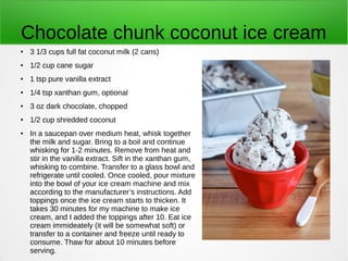 Chocolate chunk coconut ice cream
● 3 1/3 cups full fat coconut milk (2 cans)
● 1/2 cup cane sugar
● 1 tsp pure vanilla extract
● 1/4 tsp xanthan gum, optional
● 3 oz dark chocolate, chopped
● 1/2 cup shredded coconut
● In a saucepan over medium heat, whisk together
the milk and sugar. Bring to a boil and continue
whisking for 1-2 minutes. Remove from heat and
stir in the vanilla extract. Sift in the xanthan gum,
whisking to combine. Transfer to a glass bowl and
refrigerate until cooled. Once cooled, pour mixture
into the bowl of your ice cream machine and mix
according to the manufacturer’s instructions. Add
toppings once the ice cream starts to thicken. It
takes 30 minutes for my machine to make ice
cream, and I added the toppings after 10. Eat ice
cream immideately (it will be somewhat soft) or
transfer to a container and freeze until ready to
consume. Thaw for about 10 minutes before
serving.
 