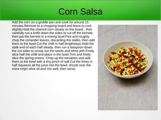Corn Salsa
Add the corn on a griddle pan and cook for around 15
minutes.Remove to a chopping board and leave to cool
slightly.Hold the charred corn steady on the board , then
carefully run a knife down the sides to cut off the kernels,
then put the kernels in a mixing bowl.Pick and roughly
chop the coriander leaves, discarding the stalks, then add
them to the bowl.Cut the chilli in half lengthways.Hold the
stalk end of each half steady, then run a teaspoon down
the cut sides to scoop out the seeds and white pith.Finely
slice half the chilli and place in the bowl.Trim and finely
slice the spring onions. Chop up the tomatoes and add
them to the bowl with a tiny pinch of salt.Cut the limes in
half.Squeeze all the juice into the bowl, drizzle over the
extra virgin olive oil and mix well, then serve.
 