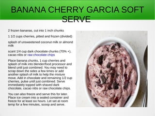 BANANA CHERRY GARCIA SOFT
SERVE
2 frozen bananas, cut into 1 inch chunks
1 1/2 cups cherries, pitted and frozen (divided)
splash of unsweetened coconut milk or almond
milk
scant 1/4 cup dark chocolate chunks (70% +),
cacao nibs or raw chocolate chips
Place banana chunks, 1 cup cherries and
splash of milk into blender/food processor and
blend until just combined. You may need to
scrap down the sides a few times or add
another splash of milk to help the mixture
move. Add in chocolate and remaining 1/2 cup
cherries, pulse until just combined. Serve
immediately topped with shaved dark
chocolate, cacao nibs or raw chocolate chips.
You can also freeze and serve this for later.
Place ice cream into a sealed container and
freeze for at least six hours. Let set at room
temp for a few minutes, scoop and serve.
 