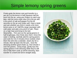Simple lemony spring greens
Finely grate the lemon zest and transfer to a
jam jar.Cut the lemon in half.Squeeze half the
juice into the jar, using your fingers to catch any
pips. Add the extra virgin olive oil to the jar with
a tiny pinch of salt and pepper.Put the lid
securely on the jar and shake well. Have a taste
and see whether you think it needs a bit more
lemon juice or oil Half-fill a large saucepan with
cold water and add a tiny pinch of salt.. Place
on a high heat and bring to the boil.
Meanwhile... Trim and cut the spring greens in
half lengthways, then finely slice them. Once the
water is boiling, carefully add the spring greens
and cook for 3 to 4 minutes.Once cooked, drain
them the sink into a colander, steam dry for a
minute, then tip back into the pan.. Give the
dressing another good shake up, then drizzle it
over the greens.. Using tongs, gently toss the
spring greens in the dressing while they're still
hot to help them soak up all the dressing, then
transfer to a bowl and serve straight away.
 