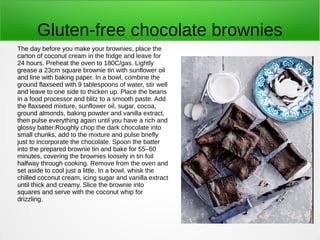 Gluten-free chocolate brownies
The day before you make your brownies, place the
carton of coconut cream in the fridge and leave for
24 hours. Preheat the oven to 180C/gas. Lightly
grease a 23cm square brownie tin with sunflower oil
and line with baking paper. In a bowl, combine the
ground flaxseed with 9 tablespoons of water, stir well
and leave to one side to thicken up. Place the beans
in a food processor and blitz to a smooth paste. Add
the flaxseed mixture, sunflower oil, sugar, cocoa,
ground almonds, baking powder and vanilla extract,
then pulse everything again until you have a rich and
glossy batter.Roughly chop the dark chocolate into
small chunks, add to the mixture and pulse briefly
just to incorporate the chocolate. Spoon the batter
into the prepared brownie tin and bake for 55–60
minutes, covering the brownies loosely in tin foil
halfway through cooking. Remove from the oven and
set aside to cool just a little. In a bowl, whisk the
chilled coconut cream, icing sugar and vanilla extract
until thick and creamy. Slice the brownie into
squares and serve with the coconut whip for
drizzling.
 