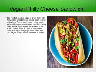 Vegan Philly Cheese Sandwich.
● Bold red bell peppers sizzle in a hot skillet with
thinly sliced sweet onions, chilies, black pepper
and spices. Toss in some vegan seitan strips
and melt in some savory vegan cheddar cheese.
Toast a fluffy, fresh hoagie roll and pile in the
Philly Cheese filling. Accents of fresh green
cilantro on top, a few juicy tomato slices too.
Your Vegan philly Cheese Sandwich is served
 