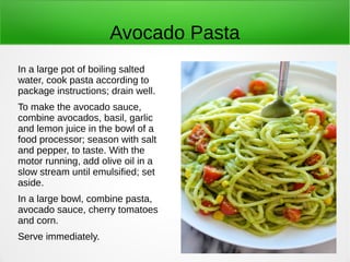 Avocado Pasta
In a large pot of boiling salted
water, cook pasta according to
package instructions; drain well.
To make the avocado sauce,
combine avocados, basil, garlic
and lemon juice in the bowl of a
food processor; season with salt
and pepper, to taste. With the
motor running, add olive oil in a
slow stream until emulsified; set
aside.
In a large bowl, combine pasta,
avocado sauce, cherry tomatoes
and corn.
Serve immediately.
 