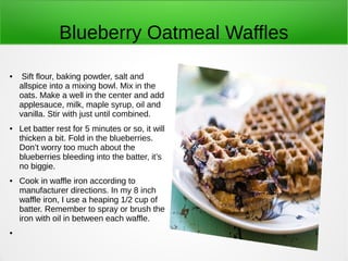 Blueberry Oatmeal Waffles
● Sift flour, baking powder, salt and
allspice into a mixing bowl. Mix in the
oats. Make a well in the center and add
applesauce, milk, maple syrup, oil and
vanilla. Stir with just until combined.
● Let batter rest for 5 minutes or so, it will
thicken a bit. Fold in the blueberries.
Don’t worry too much about the
blueberries bleeding into the batter, it’s
no biggie.
● Cook in waffle iron according to
manufacturer directions. In my 8 inch
waffle iron, I use a heaping 1/2 cup of
batter. Remember to spray or brush the
iron with oil in between each waffle.
●
 