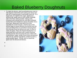 Baked Blueberry Doughnuts
● To make the donuts, start by preheating your oven to
325 degrees Fahrenheit and coating your donut pan
with oil or cooking spray (I used grape seed oil). In a
large bowl, stir together the sugar, applesauce,
almond milk, grape seed oil and vanilla.Gradually
add in the flour, baking powder, baking soda,
cinnamon and nutmeg and stir until fully combined.
Gently fold in the blueberries.Spoon the batter into a
donut pan, filling each hole about 3/4 of the
way.Bake for 15-20 minutes, until the tops of the
donuts begin to brown.Remove the donuts from the
oven and allow them to cool before removing them
from the pan.Once the donuts are cool, it’s time to
make the glaze. Place the thawed blueberries in a
large bowl and crush them with a spoon.Remove
and discard the skins but keep the juice. Add in the
confectioners’ sugar, vanilla, lemon juice and almond
milk and stir until the ingredients combine to form a
pretty purplish glaze. Drizzle, pour or brush the
glaze over the donuts and devour.
●
●
 