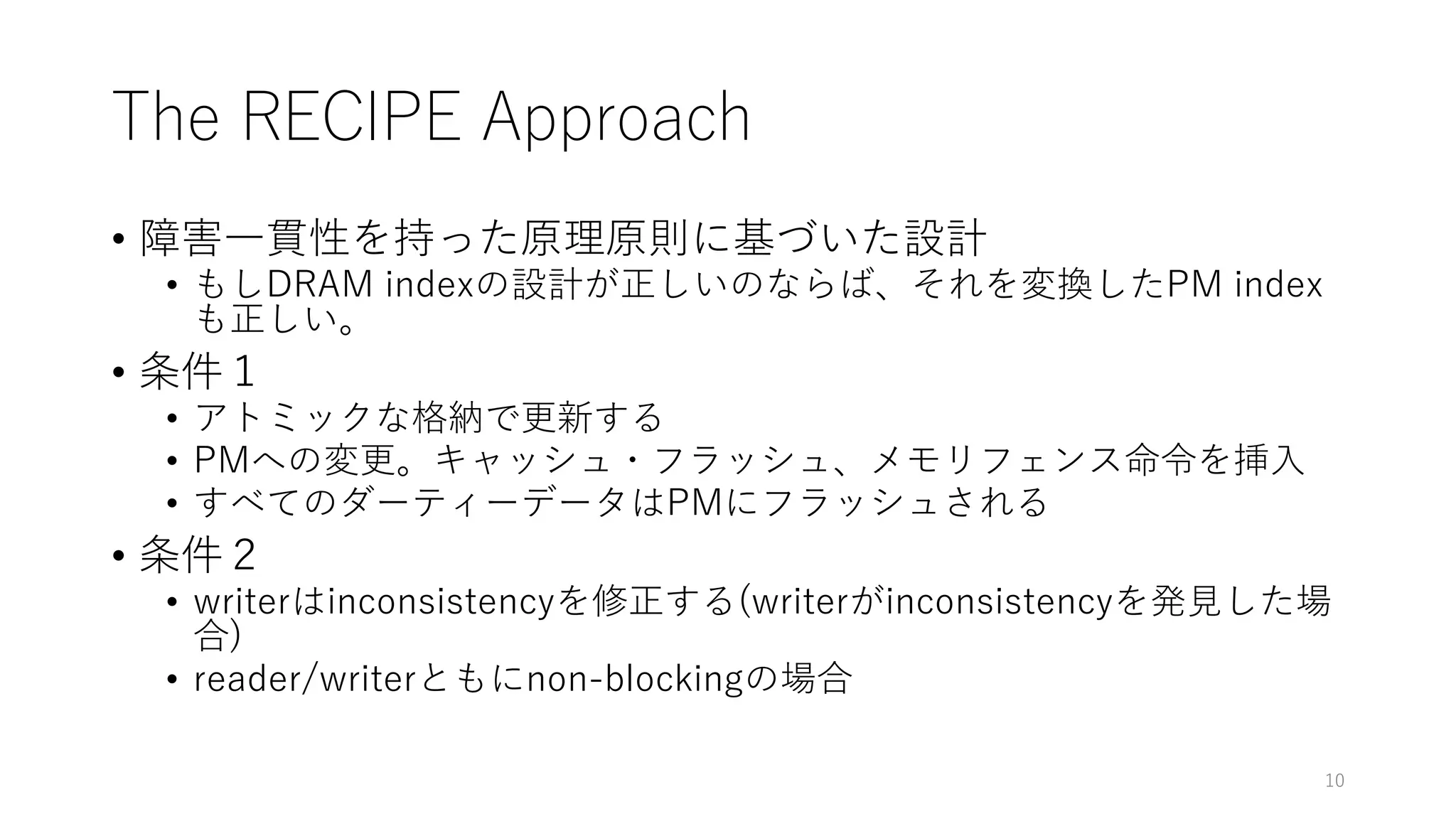 The RECIPE Approach
• 障害⼀貫性を持った原理原則に基づいた設計
• もしDRAM indexの設計が正しいのならば、それを変換したPM index
も正しい。
• 条件１
• アトミックな格納で更新する
• PMへの変更。キャッシュ・フラッシュ、メモリフェンス命令を挿⼊
• すべてのダーティーデータはPMにフラッシュされる
• 条件２
• writerはinconsistencyを修正する(writerがinconsistencyを発⾒した場
合)
• reader/writerともにnon-blockingの場合
10
 