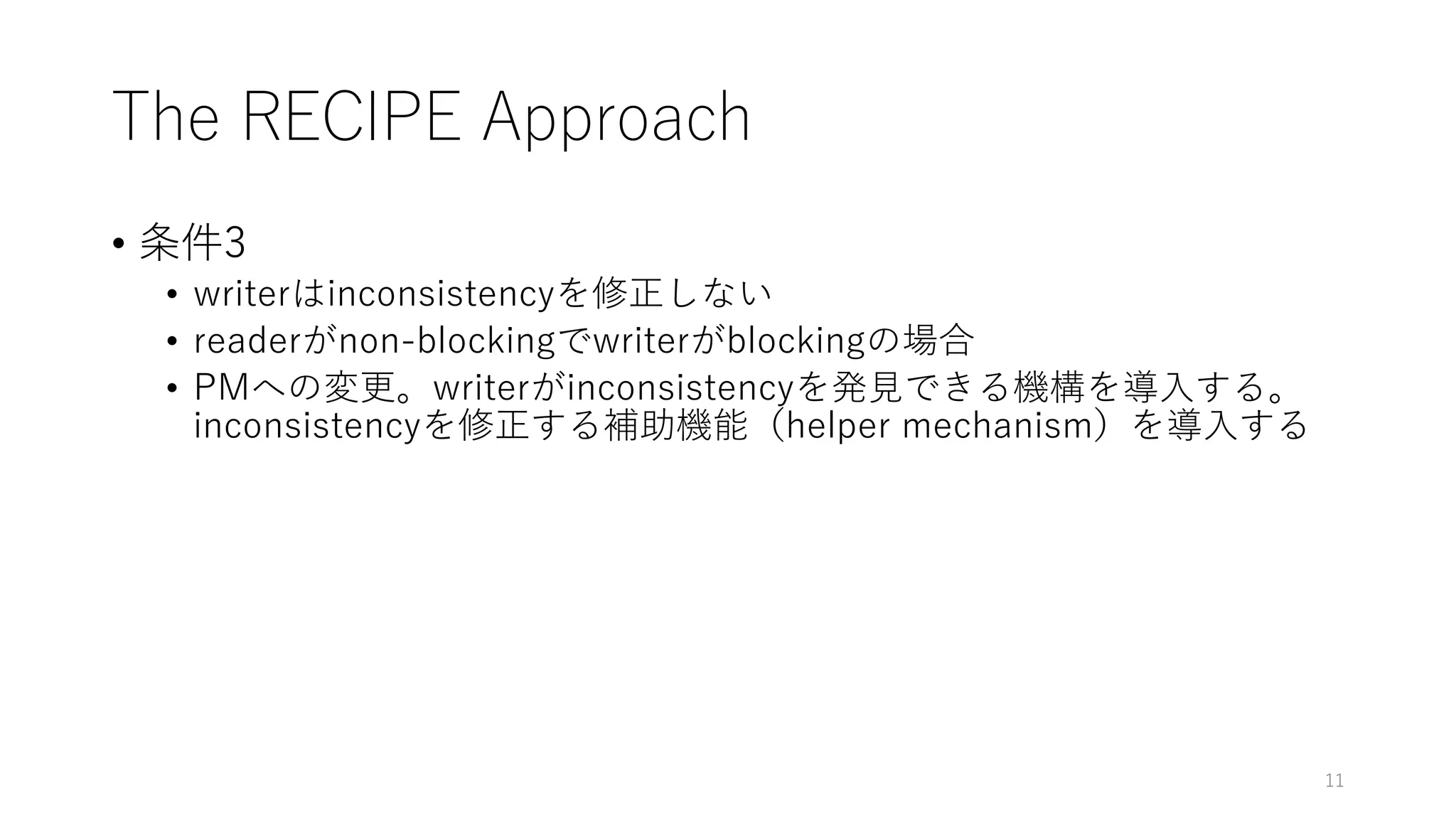 The RECIPE Approach
• 条件3
• writerはinconsistencyを修正しない
• readerがnon-blockingでwriterがblockingの場合
• PMへの変更。writerがinconsistencyを発⾒できる機構を導⼊する。
inconsistencyを修正する補助機能（helper mechanism）を導⼊する
11
 