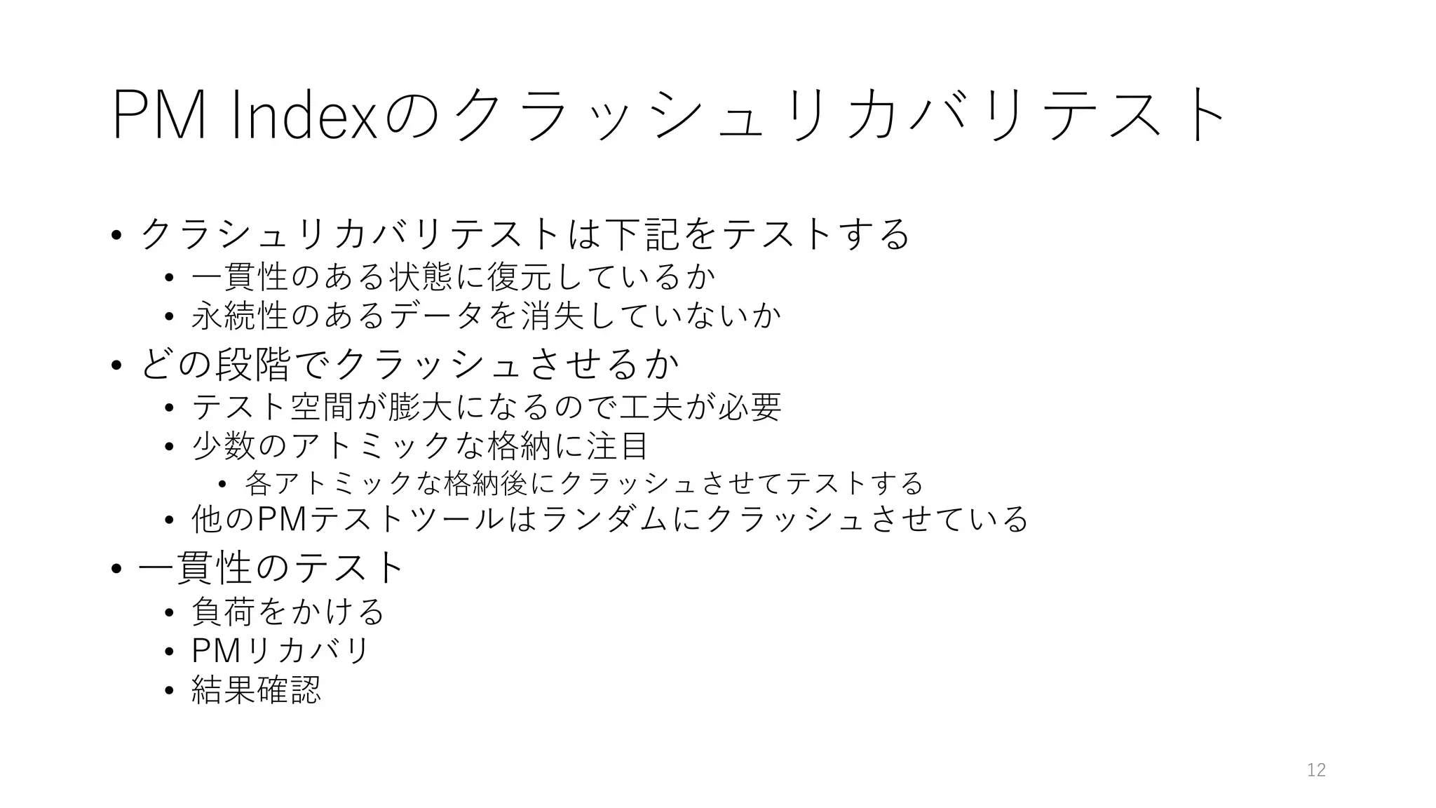PM Indexのクラッシュリカバリテスト
• クラシュリカバリテストは下記をテストする
• ⼀貫性のある状態に復元しているか
• 永続性のあるデータを消失していないか
• どの段階でクラッシュさせるか
• テスト空間が膨⼤になるので⼯夫が必要
• 少数のアトミックな格納に注⽬
• 各アトミックな格納後にクラッシュさせてテストする
• 他のPMテストツールはランダムにクラッシュさせている
• ⼀貫性のテスト
• 負荷をかける
• PMリカバリ
• 結果確認
12
 