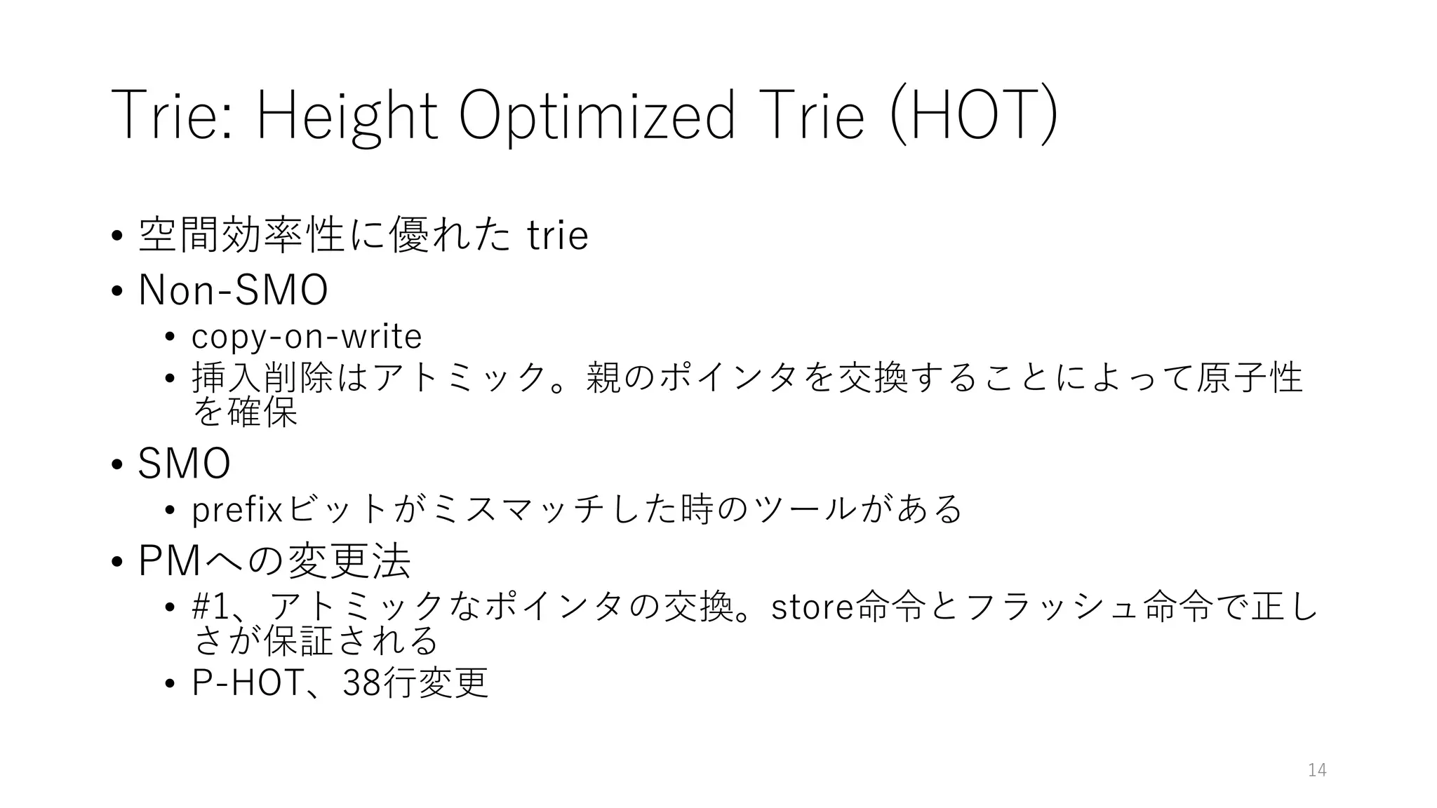 Trie: Height Optimized Trie (HOT)
• 空間効率性に優れた trie
• Non-SMO
• copy-on-write
• 挿⼊削除はアトミック。親のポインタを交換することによって原⼦性
を確保
• SMO
• prefixビットがミスマッチした時のツールがある
• PMへの変更法
• #1、アトミックなポインタの交換。store命令とフラッシュ命令で正し
さが保証される
• P-HOT、38⾏変更
14
 