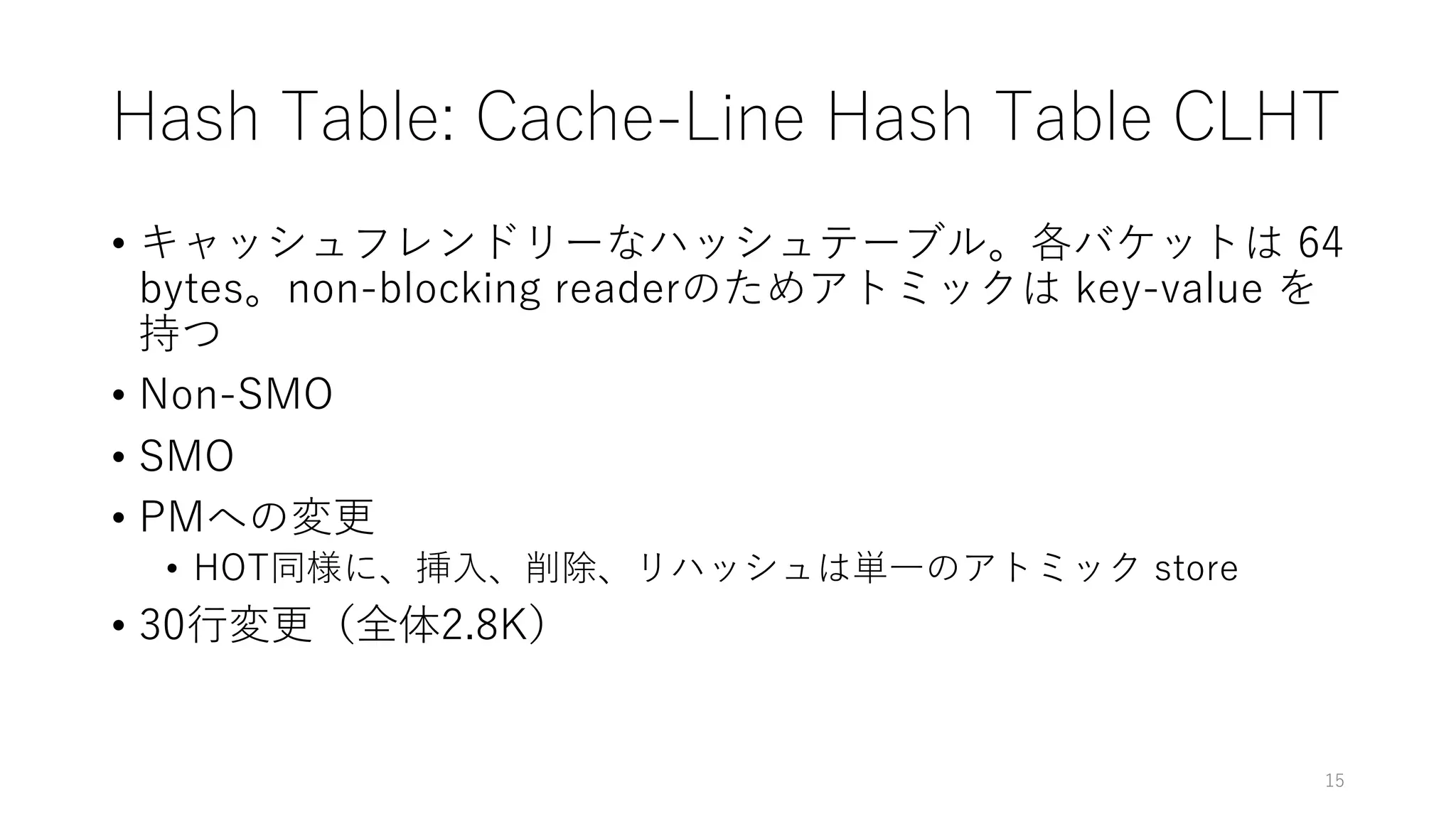 Hash Table: Cache-Line Hash Table CLHT
• キャッシュフレンドリーなハッシュテーブル。各バケットは 64
bytes。non-blocking readerのためアトミックは key-value を
持つ
• Non-SMO
• SMO
• PMへの変更
• HOT同様に、挿⼊、削除、リハッシュは単⼀のアトミック store
• 30⾏変更（全体2.8K）
15
 