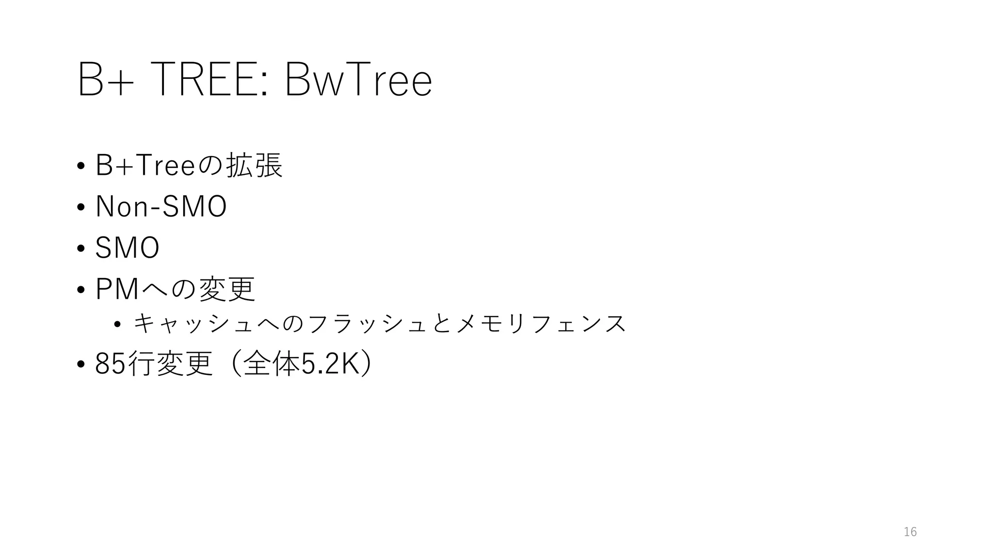 B+ TREE: BwTree
• B+Treeの拡張
• Non-SMO
• SMO
• PMへの変更
• キャッシュへのフラッシュとメモリフェンス
• 85⾏変更（全体5.2K）
16
 