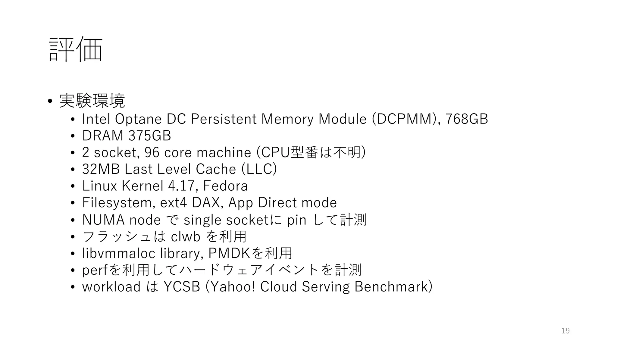 評価
• 実験環境
• Intel Optane DC Persistent Memory Module (DCPMM), 768GB
• DRAM 375GB
• 2 socket, 96 core machine (CPU型番は不明)
• 32MB Last Level Cache (LLC)
• Linux Kernel 4.17, Fedora
• Filesystem, ext4 DAX, App Direct mode
• NUMA node で single socketに pin して計測
• フラッシュは clwb を利⽤
• libvmmaloc library, PMDKを利⽤
• perfを利⽤してハードウェアイベントを計測
• workload は YCSB (Yahoo! Cloud Serving Benchmark)
19
 