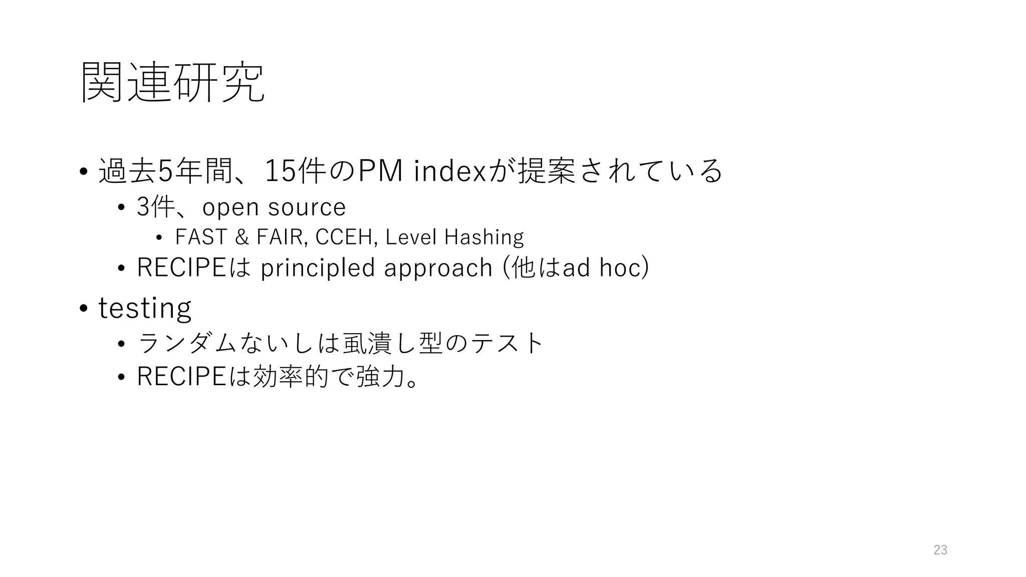 関連研究
• 過去5年間、15件のPM indexが提案されている
• 3件、open source
• FAST & FAIR, CCEH, Level Hashing
• RECIPEは principled approach (他はad hoc)
• testing
• ランダムないしは虱潰し型のテスト
• RECIPEは効率的で強⼒。
23
 