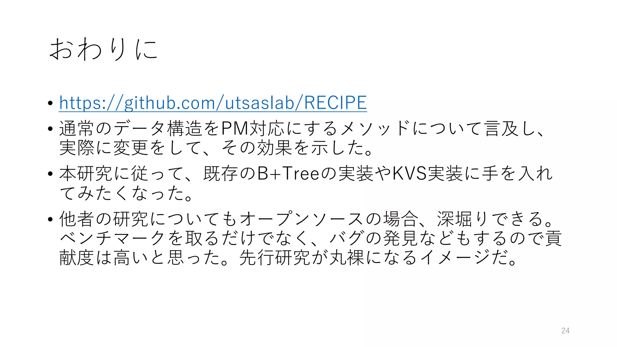 おわりに
• https://github.com/utsaslab/RECIPE
• 通常のデータ構造をPM対応にするメソッドについて⾔及し、
実際に変更をして、その効果を⽰した。
• 本研究に従って、既存のB+Treeの実装やKVS実装に⼿を⼊れ
てみたくなった。
• 他者の研究についてもオープンソースの場合、深堀りできる。
ベンチマークを取るだけでなく、バグの発⾒などもするので貢
献度は⾼いと思った。先⾏研究が丸裸になるイメージだ。
24
 