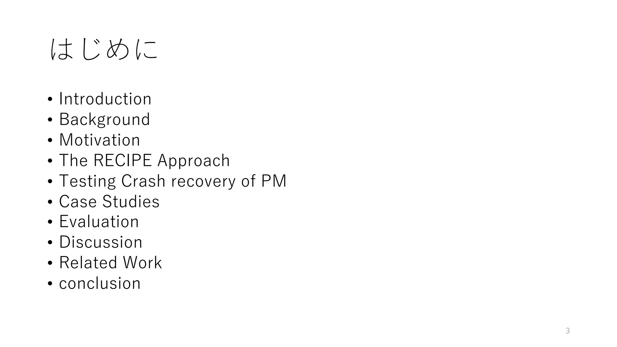はじめに
• Introduction
• Background
• Motivation
• The RECIPE Approach
• Testing Crash recovery of PM
• Case Studies
• Evaluation
• Discussion
• Related Work
• conclusion
3
 