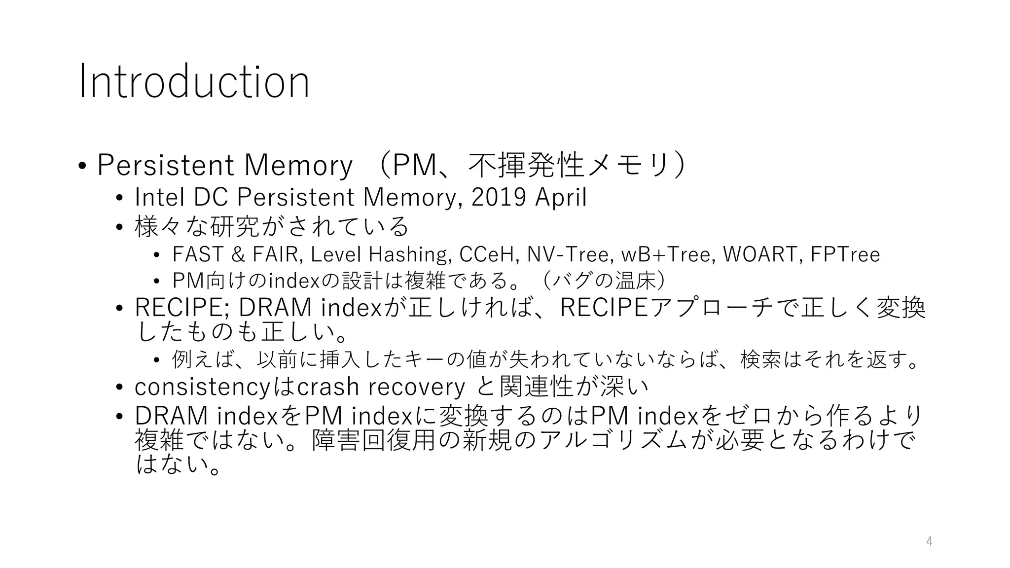 Introduction
• Persistent Memory （PM、不揮発性メモリ）
• Intel DC Persistent Memory, 2019 April
• 様々な研究がされている
• FAST & FAIR, Level Hashing, CCeH, NV-Tree, wB+Tree, WOART, FPTree
• PM向けのindexの設計は複雑である。（バグの温床）
• RECIPE; DRAM indexが正しければ、RECIPEアプローチで正しく変換
したものも正しい。
• 例えば、以前に挿⼊したキーの値が失われていないならば、検索はそれを返す。
• consistencyはcrash recovery と関連性が深い
• DRAM indexをPM indexに変換するのはPM indexをゼロから作るより
複雑ではない。障害回復⽤の新規のアルゴリズムが必要となるわけで
はない。
4
 