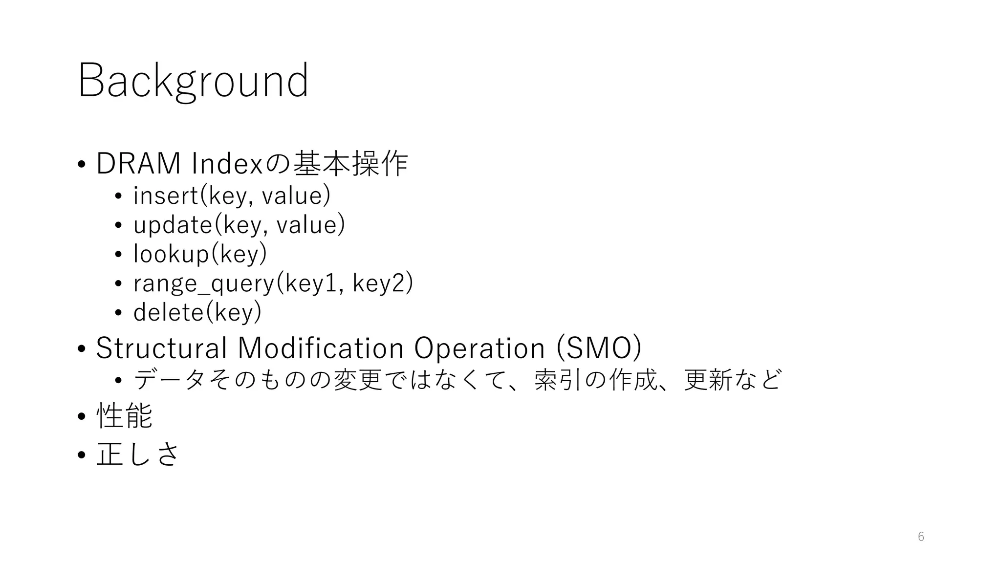 Background
• DRAM Indexの基本操作
• insert(key, value)
• update(key, value)
• lookup(key)
• range_query(key1, key2)
• delete(key)
• Structural Modification Operation (SMO)
• データそのものの変更ではなくて、索引の作成、更新など
• 性能
• 正しさ
6
 