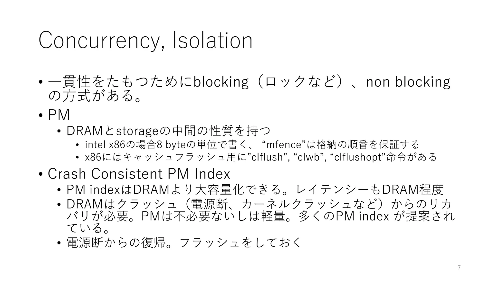 Concurrency, Isolation
• ⼀貫性をたもつためにblocking（ロックなど）、non blocking
の⽅式がある。
• PM
• DRAMとstorageの中間の性質を持つ
• intel x86の場合8 byteの単位で書く、 “mfence”は格納の順番を保証する
• x86にはキャッシュフラッシュ⽤に”clflush”, “clwb”, “clflushopt”命令がある
• Crash Consistent PM Index
• PM indexはDRAMより⼤容量化できる。レイテンシーもDRAM程度
• DRAMはクラッシュ（電源断、カーネルクラッシュなど）からのリカ
バリが必要。PMは不必要ないしは軽量。多くのPM index が提案され
ている。
• 電源断からの復帰。フラッシュをしておく
7
 