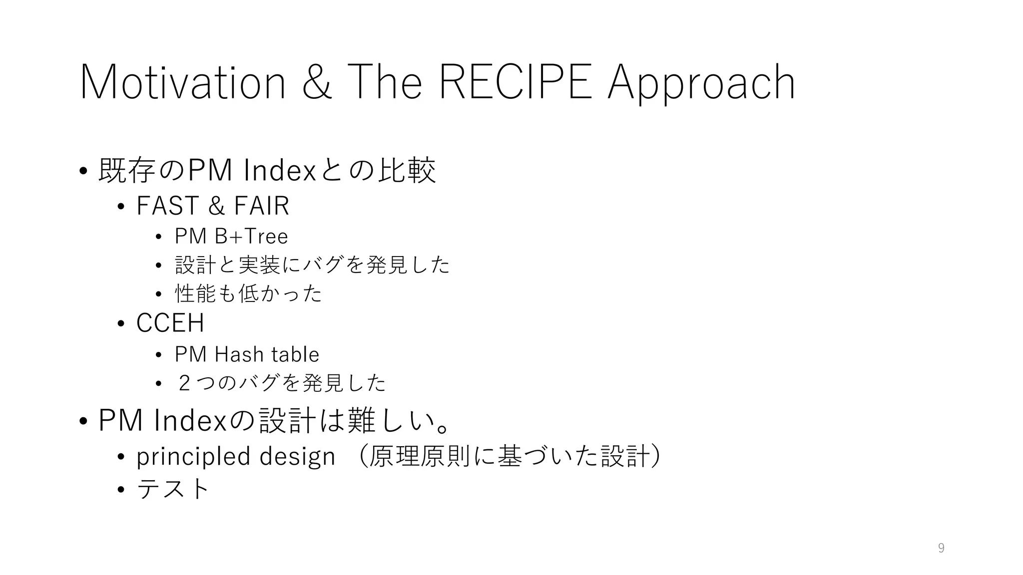 Motivation & The RECIPE Approach
• 既存のPM Indexとの⽐較
• FAST & FAIR
• PM B+Tree
• 設計と実装にバグを発⾒した
• 性能も低かった
• CCEH
• PM Hash table
• ２つのバグを発⾒した
• PM Indexの設計は難しい。
• principled design （原理原則に基づいた設計）
• テスト
9
 