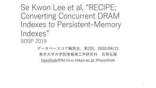 Se Kwon Lee et al, “RECIPE:
Converting Concurrent DRAM
Indexes to Persistent-Memory
Indexes”
SOSP 2019
データベースコア輪読会、第2回、2020/04/21
東京⼤学⼤学院情報理⼯学研究科 吉岡弘隆
hyoshiok@tkl.iis.u-tokyo.ac.jp @hyoshiok
1
 