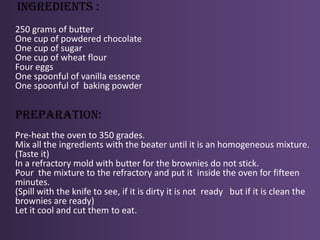 ingredients :250 grams of butterOne cup of powdered chocolateOne cup of sugar One cup of wheat flourFour eggsOne spoonful of vanilla essenceOne spoonful of  baking powder  preparation: Pre-heat the oven to 350 grades.Mix all the ingredients with the beater until it is an homogeneous mixture.(Taste it)In a refractory mold with butter for the brownies do not stick.Pour  the mixture to the refractory and put it  inside the oven for fifteen minutes.(Spill with the knife to see, if it is dirty it is not  ready   but if it is clean the brownies are ready)Let it cool and cut them to eat.