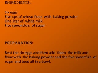 Ingredients:Six eggsFive cps of wheat flour  with  baking powderOne liter of  white milkFive spoonsfuls  of sugar   Preparation:Beat the six eggs and then add  them  the milk and flour with  the baking powder and the five spoonfuls  of sugar and beat all in a bowl.