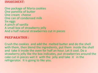 Ingredient: One package of Maria cookies One panelita of butterOne cream  cheeseOne can of condensed milkSix eggsA pinch of vanillaA small box of strawberry jellyAnd a half natural strawberries cut in pieces PREPARATION : Crush the cookies  and add the  melted butter and do the shell with them, then blend the ingredients, put them  inside the shell and  take it inside the oven for half an hour. Let it cool. Do a strawberry jelly like the box indicates, put strawberries around the cake cut in pieces wet it  with the  jelly and take  it   in the refrigerator.  It is going to like you.