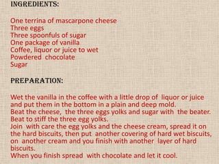 INGREDIENTS:One terrina of mascarpone cheeseThree eggsThree spoonfuls of sugarOne package of vanillaCoffee, liquor or juice to wetPowdered  chocolateSugarPREPARATION:Wet the vanilla in the coffee with a little drop of  liquor or juice and put them in the bottom in a plain and deep mold.Beat the cheese,  the three eggs yolks and sugar with  the beater.Beat to stiff the three egg yolks.Join  with care the egg yolks and the cheese cream, spread it on the hard biscuits, then put  another covering of hard wet biscuits, on  another cream and you finish with another  layer of hard biscuits.When you finish spread  with chocolate and let it cool.