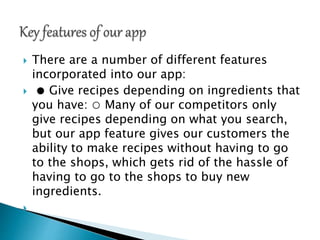 There are a number of different features
incorporated into our app:
 ● Give recipes depending on ingredients that
you have: ○ Many of our competitors only
give recipes depending on what you search,
but our app feature gives our customers the
ability to make recipes without having to go
to the shops, which gets rid of the hassle of
having to go to the shops to buy new
ingredients.

 