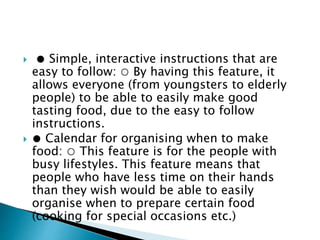  ● Simple, interactive instructions that are
easy to follow: ○ By having this feature, it
allows everyone (from youngsters to elderly
people) to be able to easily make good
tasting food, due to the easy to follow
instructions.
 ● Calendar for organising when to make
food: ○ This feature is for the people with
busy lifestyles. This feature means that
people who have less time on their hands
than they wish would be able to easily
organise when to prepare certain food
(cooking for special occasions etc.)
 