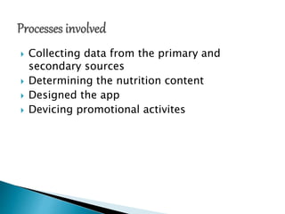  Collecting data from the primary and
secondary sources
 Determining the nutrition content
 Designed the app
 Devicing promotional activites
 