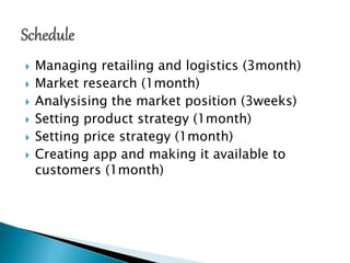  Managing retailing and logistics (3month)
 Market research (1month)
 Analysising the market position (3weeks)
 Setting product strategy (1month)
 Setting price strategy (1month)
 Creating app and making it available to
customers (1month)
 